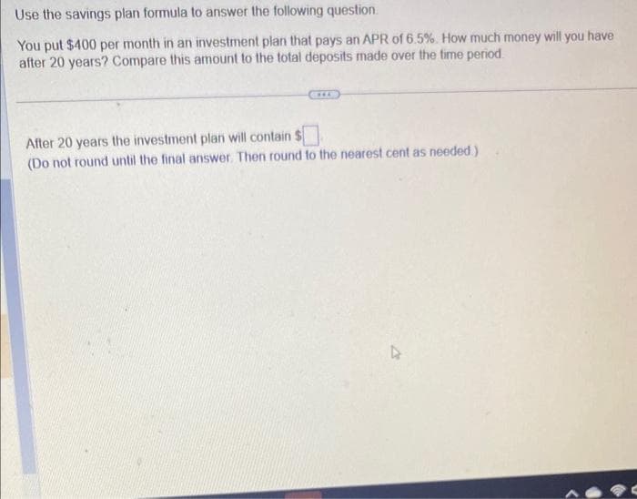 Use the savings plan formula to answer the following question.
You put $400 per month in an investment plan that pays an APR of 6.5%. How much money will you have
after 20 years? Compare this amount to the total deposits made over the time period.
After 20 years the investment plan will contain $
(Do not round until the final answer. Then round to the nearest cent as needed.)