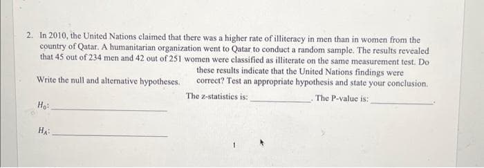 2. In 2010, the United Nations claimed that there was a higher rate of illiteracy in men than in women from the
country of Qatar. A humanitarian organization went to Qatar to conduct a random sample. The results revealed
that 45 out of 234 men and 42 out of 251 women were classified as illiterate on the same measurement test. Do
these results indicate that the United Nations findings were
correct? Test an appropriate hypothesis and state your conclusion.
The 2-statistics is:
The P-value is:
Write the null and alternative hypotheses.
Ho
HA