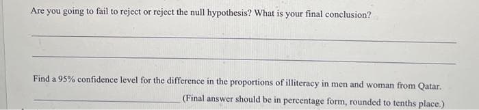 Are you going to fail to reject or reject the null hypothesis? What is your final conclusion?
Find a 95% confidence level for the difference in the proportions of illiteracy in men and woman from Qatar.
(Final answer should be in percentage form, rounded to tenths place.)