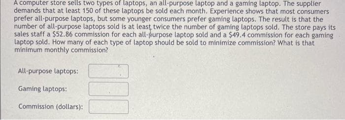 A computer store sells two types of laptops, an all-purpose laptop and a gaming laptop. The supplier
demands that at least 150 of these laptops be sold each month. Experience shows that most consumers
prefer all-purpose laptops, but some younger consumers prefer gaming laptops. The result is that the
number of all-purpose laptops sold is at least twice the number of gaming laptops sold. The store pays its
sales staff a $52.86 commission for each all-purpose laptop sold and a $49.4 commission for each gaming
laptop sold. How many of each type of laptop should be sold to minimize commission? What is that
minimum monthly commission?
All-purpose laptops:
Gaming laptops:
Commission (dollars):
000