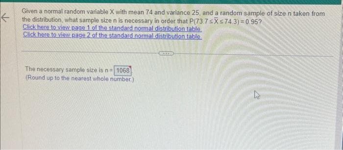 ←
Given a normal random variable X with mean 74 and variance 25, and a random sample of size n taken from
the distribution, what sample size n is necessary in order that P(73.7 ≤X ≤74.3) = 0.95?
Click here to view page 1 of the standard normal distribution table.
Click here to view page 2 of the standard normal distribution table
The necessary sample size is n = 1068
(Round up to the nearest whole number.)
KITE
27
