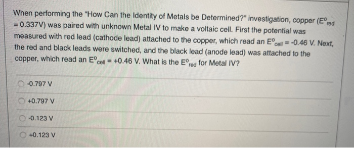 When performing the "How Can the Identity of Metals be Determined?" investigation, copper (Eºred
= 0.337V) was paired with unknown Metal IV to make a voltaic cell. First the potential was
measured with red lead (cathode lead) attached to the copper, which read an Eºce
cell = -0.46 V. Next,
the red and black leads were switched, and the black lead (anode lead) was attached to the
copper, which read an Eºcell = +0.46 V. What is the Eºred for Metal IV?
-0.797 V
+0.797 V
-0.123 V
+0.123 V