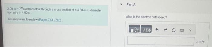 2.00 x 100 electrons flow through a cross section of a 4.60-mm-diameter
iron wire in 4.00 s.
You may want to review (Pages 743-745).
Part A
What is the electron drift speed?
Η ΑΣΦ
a
um/s