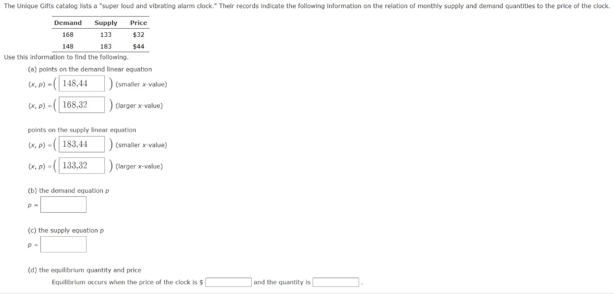 The Unique Gifts catalog lists a "super loud and vibrating alarm clock." Their records indicate the following information on the relation of monthly supply and demand quantities to the price of the clock.
Supply
133
183
Demand
168
148
Use this information to find the following.
(a) points on the demand linear equation
(x, p) = ( 148,44
(x, p) = 168,32
(x, p) =
points on the supply linear equation
(x, p) = (183,44
(133,32
Price
$32
$44
(b) the demand equation p
P =
(smaller x-value)
) (larger x-value)
(c) the supply equation p
p=
(smaller x-value)
(larger x-value)
(d) the equilibrium quantity and price
Equilibrium occurs when the price of the clock is $
and the quantity is