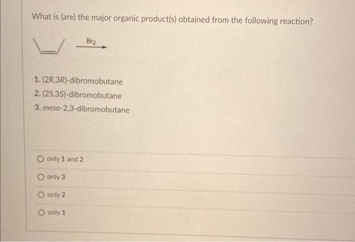 What is (are) the major organic product(s) obtained from the following reaction?
Brz
1. (2R,3R)-dibromobutane
2. (2S,3S)-dibromobutane
3. meso-2,3-dibromobutane
O only 1 and 2
O only 3
O only 2
O only 1