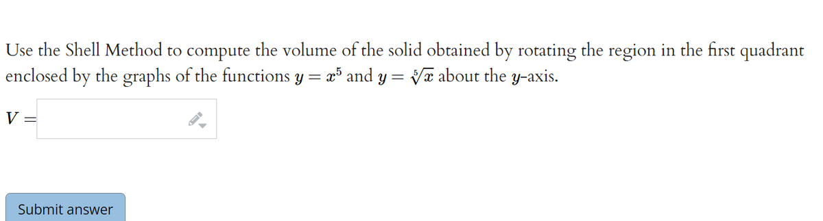 Use the Shell Method to compute the volume of the solid obtained by rotating the region in the first quadrant
enclosed by the graphs of the functions y = x and y = Vx about the y-axis.
V =
Submit answer
