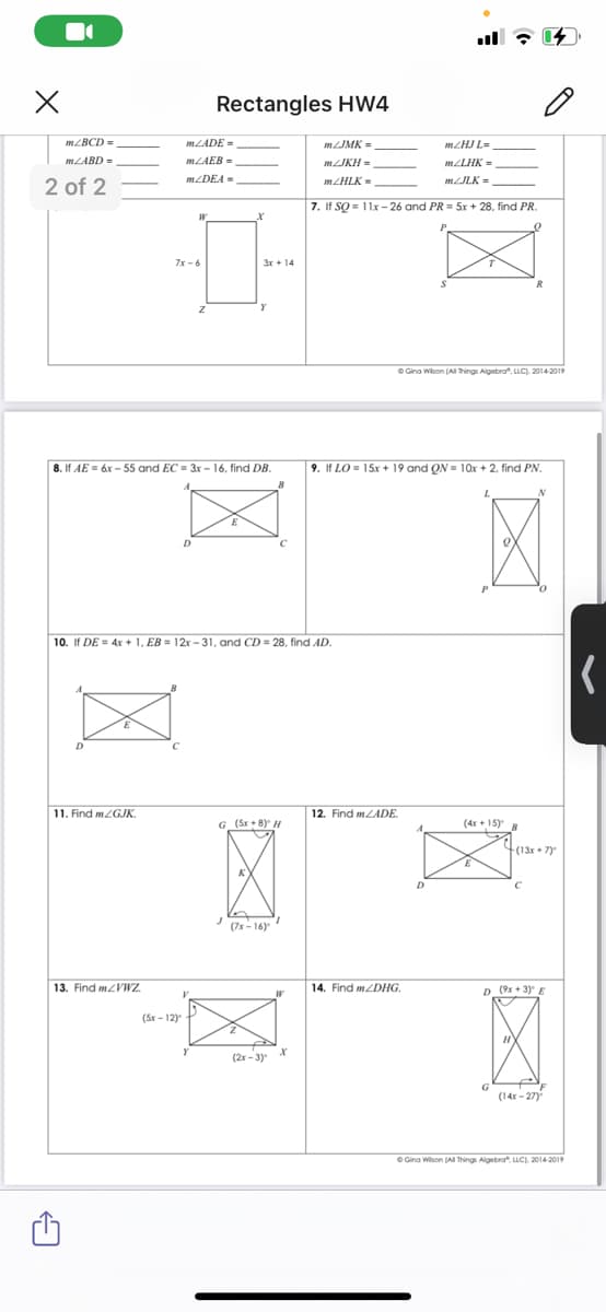 Rectangles HW4
MZBCD =
MLADE =
MJMK =
MZHJ L-
MLABD-
MLAEB =
MJKH =
MLLHK =
2 of 2
MZDEA =
mzHLK =
MILK=
7. If SQ = 11x – 26 and PR = 5x + 28, find PR.
7x -6
O Gina Wison (Al Things Aigebra". LLC). 2014-2019
8. If AE = 6x - 55 and EC = 3r – 16, find DB.
9. If LO = 15x + 19 and QN = 10x + 2, find PN.
10. If DE = 4x + 1, EB = 12x -31, and CD = 28, find AD.
11. Find m2GJK.
12. Find mLADE.
G_(Sr + 8) H
(4x+ 15)
(13r + 7)
(7x - 16)
13. Find mZVWz.
14. Find MZDHG.
D (9x + 3)
(Sr - 12)
(2x - 3)
G
(14x - 27)
O Gina Wison JAI Things Algebra", LLC), 2014-2019
