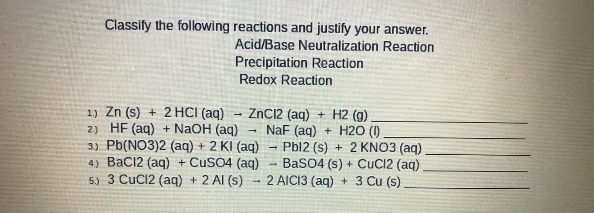 Classify the following reactions and justify your answer.
Acid/Base Neutralization Reaction
Precipitation Reaction
Redox Reaction
1) Zn (s) + 2 HCI (aq)
2) HF (aq) + NaOH (aq)
3.) Pb(NO3)2 (aq) + 2 KI (aq) - Pbl2 (s) + 2 KNO3 (aq)
4) BaCl2 (aq) + CUSO4 (aq) – BaSO4 (s) + CuC12 (aq)
5.) 3 CuC12 (aq) + 2 Al (s)
ZnC12 (aq) + H2 (g)
NaF (aq) + H2O (I)
2 AICI3 (aq) + 3 Cu (s)
