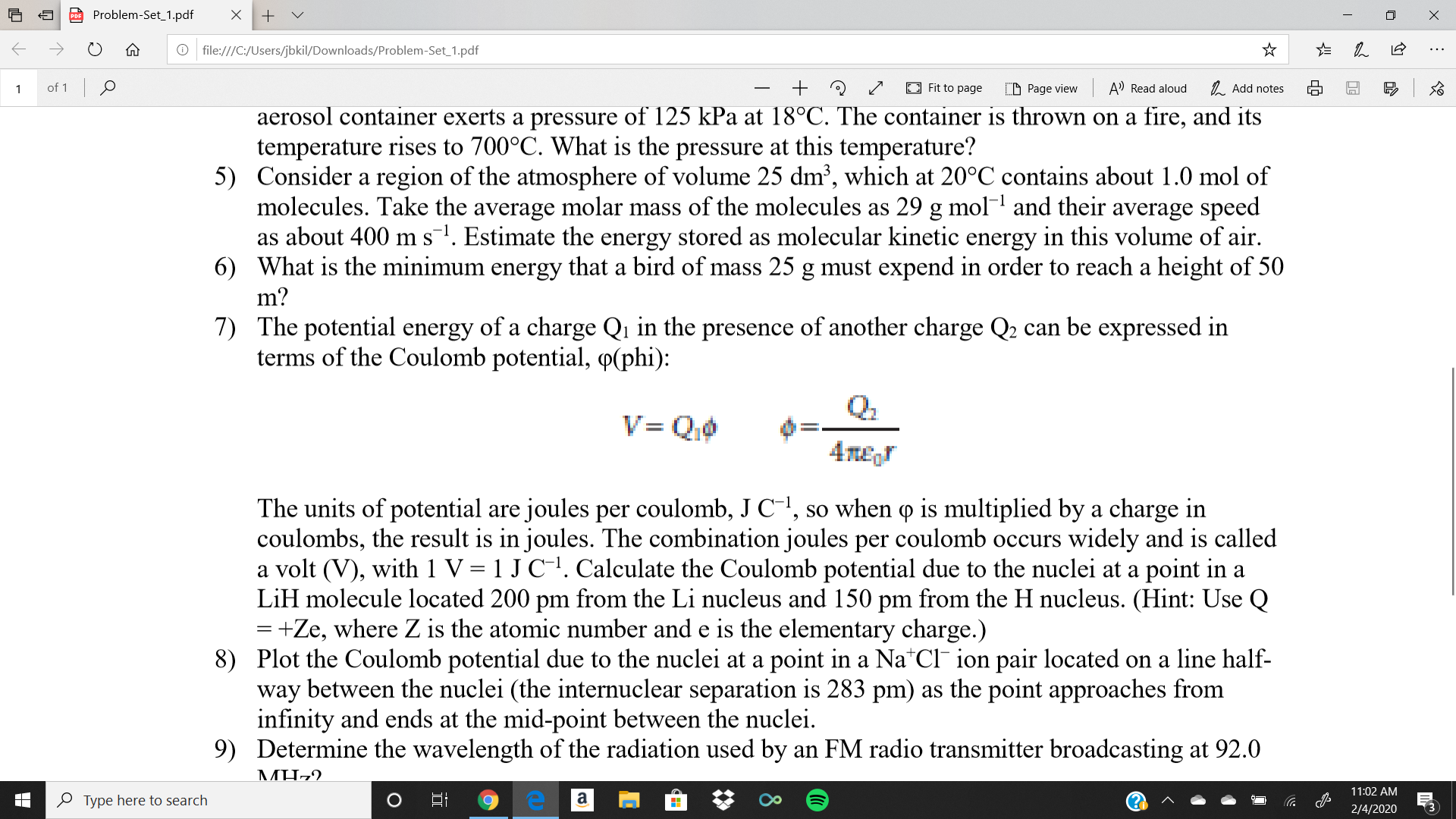 Problem-Set_1.pdf
O file:///C:/Users/jbkil/Downloads/Problem-Set_1.pdf
of 1 0
E Fit to page
A Read aloud
1. Add notes
D Page view
aerosol container exerts a pressure of 125 kPa at 18°C. The container is thrown on a fire, and its
temperature rises to 700°C. What is the pressure at this temperature?
5) Consider a region of the atmosphere of volume 25 dm³, which at 20°C contains about 1.0 mol of
molecules. Take the average molar mass of the molecules as 29 g mol and their average speed
as about 400 m s. Estimate the energy stored as molecular kinetic energy in this volume of air.
6) What is the minimum energy that a bird of mass 25 g must expend in order to reach a height of 50
m?
7)
The potential energy of a charge Qı in the presence of another charge Q2 can be expressed in
terms of the Coulomb potential, P(phi):
Q.
V= Qi0
4те
The units of potential are joules per coulomb, J C-", so when o is multiplied by a charge in
coulombs, the result is in joules. The combination joules per coulomb occurs widely and is called
a volt (V), with 1 V = 1 J C-!. Calculate the Coulomb potential due to the nuclei at a point in a
LiH molecule located 200 pm from the Li nucleus and 150 pm from the H nucleus. (Hint: Use Q
=+Ze, where Z is the atomic number and e is the elementary charge.)
8) Plot the Coulomb potential due to the nuclei at a point in a Na*Cl¯ ion pair located on a line half-
way between the nuclei (the internuclear separation is 283 pm) as the point approaches from
infinity and ends at the mid-point between the nuclei.
9) Determine the wavelength of the radiation used by an FM radio transmitter broadcasting at 92.0
MH-2.
11:02 AM
a
O Type here to search
(3
2/4/2020
