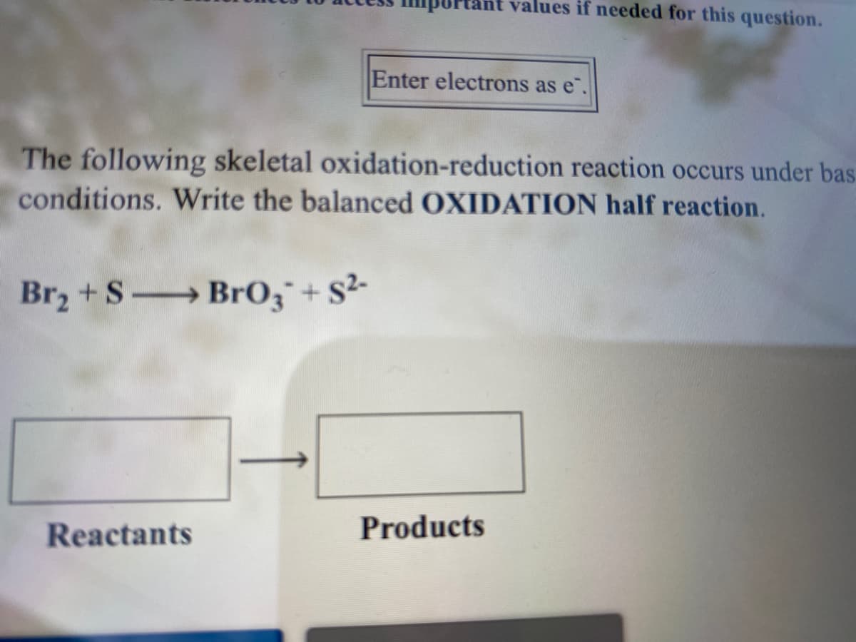 values if needed for this question.
Enter electrons as e".
The following skeletal oxidation-reduction reaction occurs under bas.
conditions. Write the balanced OXIDATION half reaction.
Br2 +S Br0;¯+ S²-
Reactants
Products
