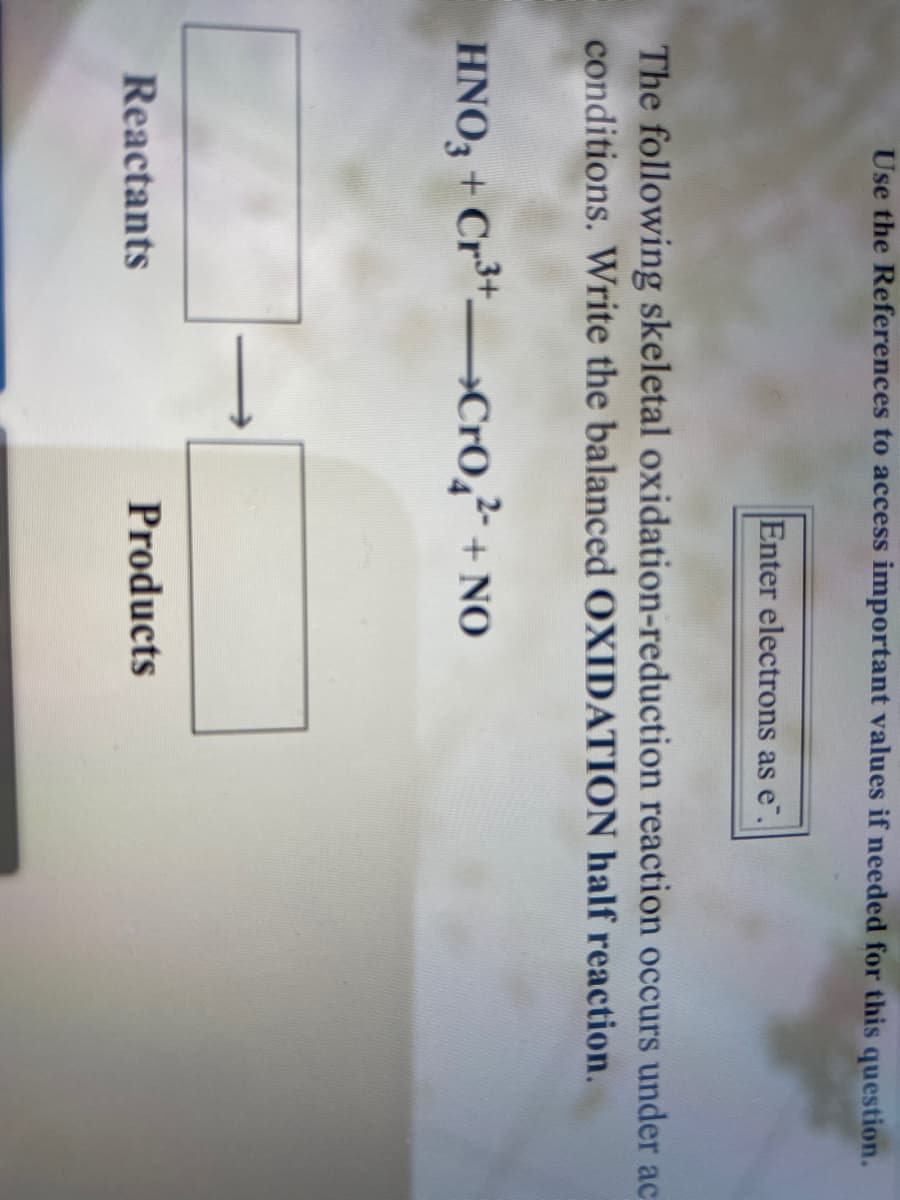 Use the References to access important values if needed for this question.
Enter electrons as e".
The following skeletal oxidation-reduction reaction occurs under ac
conditions. Write the balanced OXIDATION half reaction.
HNO, + Cr*»Cr0,² + NO
Reactants
Products
