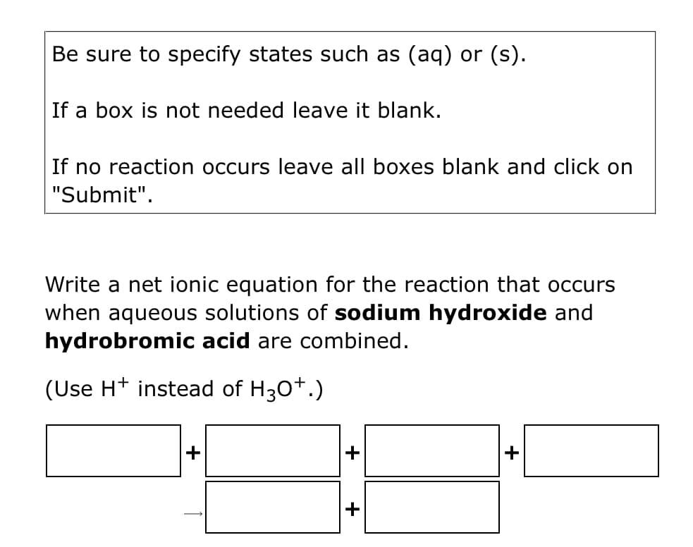 Be sure to specify states such as (aq) or (s).
If a box is not needed leave it blank.
If no reaction occurs leave all boxes blank and click on
"Submit".
Write a net ionic equation for the reaction that occurs
when aqueous solutions of sodium hydroxide and
hydrobromic acid are combined.
(Use H+ instead of H30*.)
+
+
