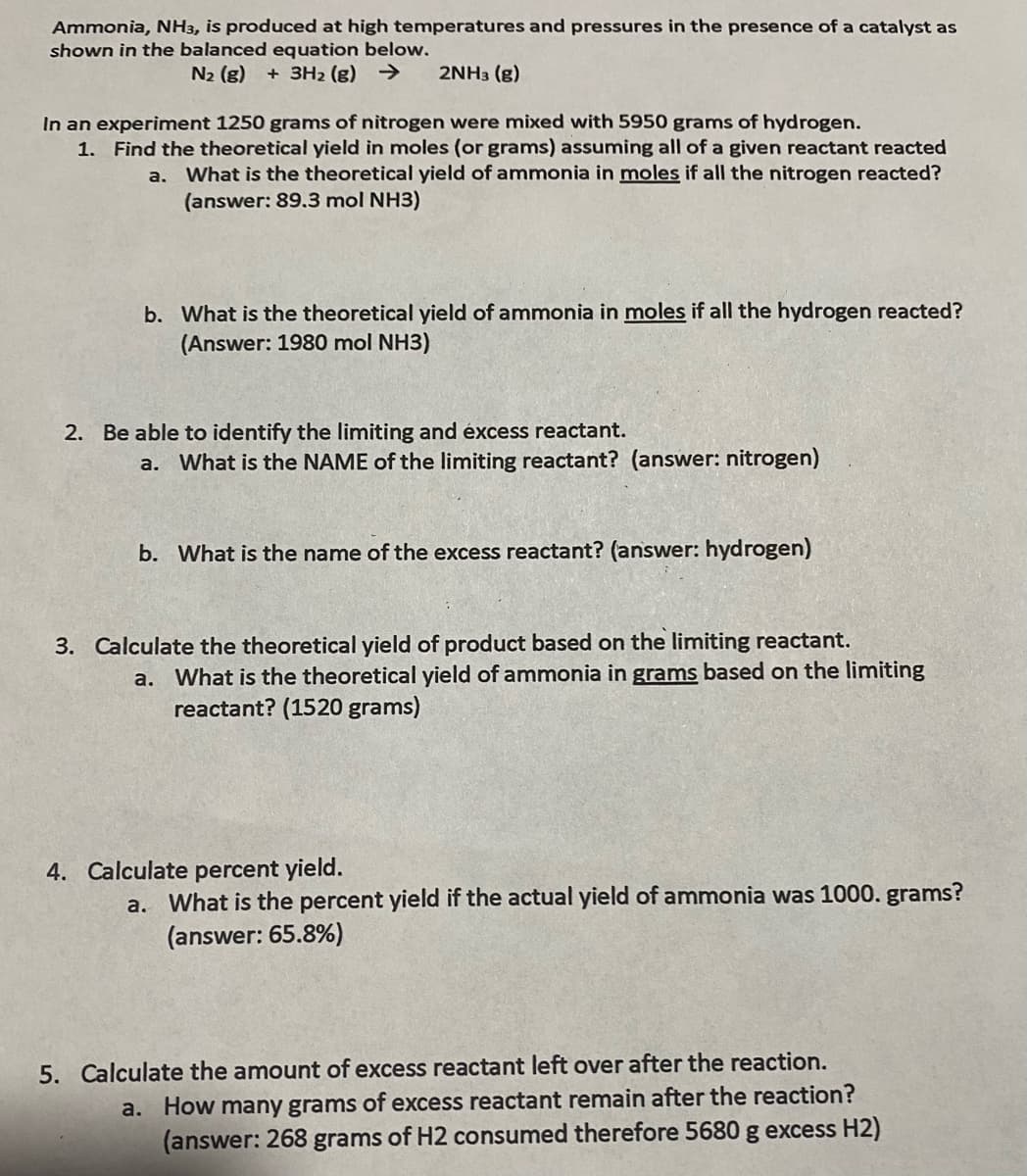 Ammonia, NH3, is produced at high temperatures and pressures in the presence of a catalyst as
shown in the balanced equation below.
N2 (g)
+ 3H2 (g) >
2NH3 (g)
In an experiment 1250 grams of nitrogen were mixed with 5950 grams of hydrogen.
1. Find the theoretical yield in moles (or grams) assuming all of a given reactant reacted
a. What is the theoretical yield of ammonia in moles if all the nitrogen reacted?
(answer: 89.3 mol NH3)
b. What is the theoretical yield of ammonia in moles if all the hydrogen reacted?
(Answer: 1980 mol NH3)
2. Be able to identify the limiting and éxcess reactant.
a. What is the NAME of the limiting reactant? (answer: nitrogen)
b. What is the name of the excess reactant? (answer: hydrogen)
3. Calculate the theoretical yield of product based on the limiting reactant.
a. What is the theoretical yield of ammonia in grams based on the limiting
reactant? (1520 grams)
4. Calculate percent yield.
a. What is the percent yield if the actual yield of ammonia was 1000. grams?
(answer: 65.8%)
5. Calculate the amount of excess reactant left over after the reaction.
a. How many grams of excess reactant remain after the reaction?
(answer: 268 grams of H2 consumed therefore 5680 g excess H2)
