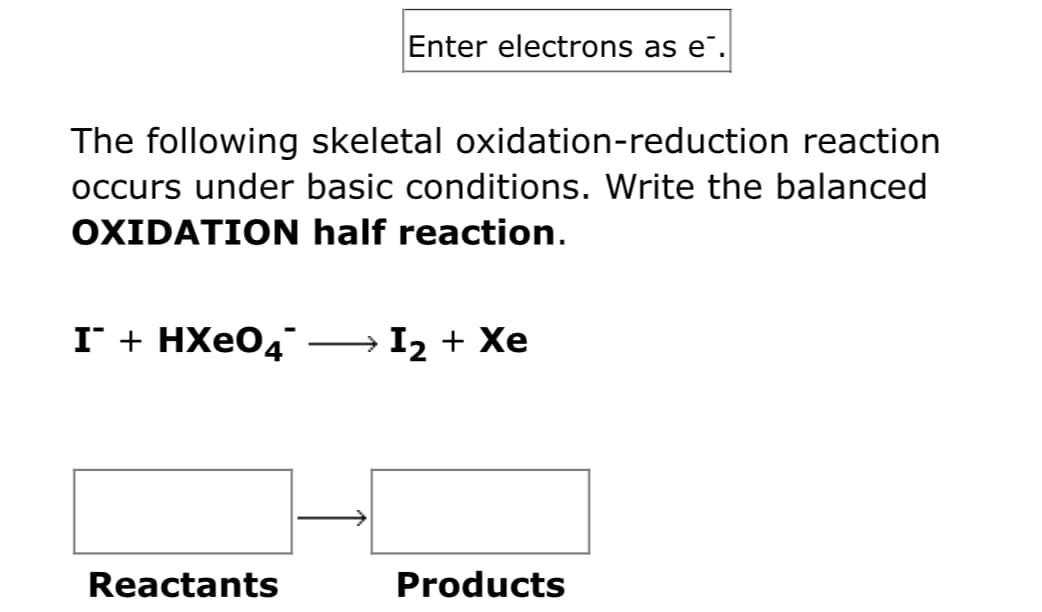 Enter electrons as e".
The following skeletal oxidation-reduction reaction
occurs under basic conditions. Write the balanced
OXIDATION half reaction.
I + HXEO4
→ I2 + Xe
Reactants
Products
