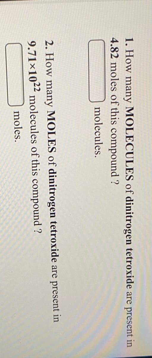 1. How many MOLECULES of dinitrogen tetroxide are present in
4.82 moles of this compound ?
molecules.
2. How many MOLES of dinitrogen tetroxide are present in
9.71×102² molecules of this compound ?
moles.
