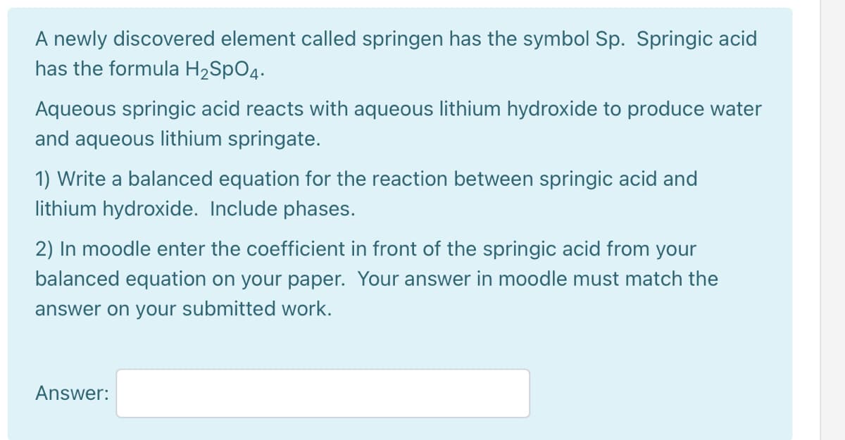 A newly discovered element called springen has the symbol Sp. Springic acid
has the formula H2SPO4.
Aqueous springic acid reacts with aqueous lithium hydroxide to produce water
and aqueous lithium springate.
1) Write a balanced equation for the reaction between springic acid and
lithium hydroxide. Include phases.
2) In moodle enter the coefficient in front of the springic acid from your
balanced equation on your paper. Your answer in moodle must match the
answer on your submitted work.
Answer:
