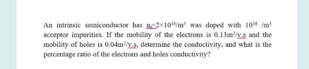 An intrinsic semiconductor has n-2x1016/m3 was doped with 1018 /m3
acceptor impurities. If the mobility of the electrons is 0.13m2/y.s and the
mobility of holes is 0.04m2/y.s, determine the conductivity, and what is the
percentage ratio of the electrons and holes conductivity?
