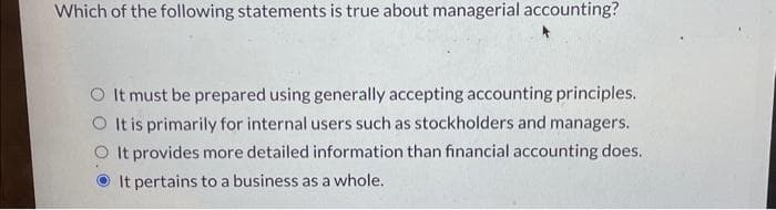 Which of the following statements is true about managerial accounting?
O It must be prepared using generally accepting accounting principles.
O It is primarily for internal users such as stockholders and managers.
O It provides more detailed information than financial accounting does.
It pertains to a business as a whole.