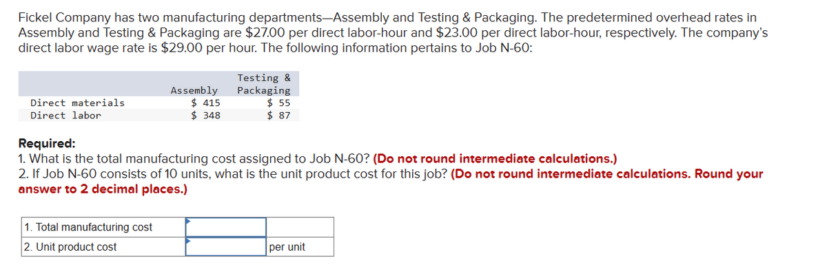 Fickel Company has two manufacturing departments-Assembly and Testing & Packaging. The predetermined overhead rates in
Assembly and Testing & Packaging are $27.00 per direct labor-hour and $23.00 per direct labor-hour, respectively. The company's
direct labor wage rate is $29.00 per hour. The following information pertains to Job N-60:
Direct materials
Direct labor
Assembly
$415
$ 348
1. Total manufacturing cost
2. Unit product cost
Testing &
Packaging
$ 55
$ 87
Required:
1. What is the total manufacturing cost assigned to Job N-60? (Do not round intermediate calculations.)
2. If Job N-60 consists of 10 units, what is the unit product cost for this job? (Do not round intermediate calculations. Round your
answer to 2 decimal places.)
per unit