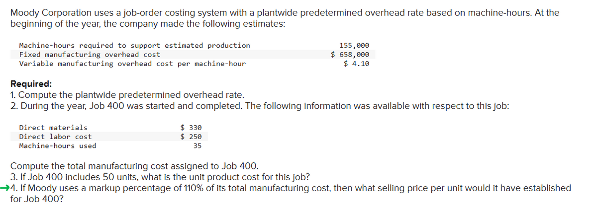 Moody Corporation uses a job-order costing system with a plantwide predetermined overhead rate based on machine-hours. At the
beginning of the year, the company made the following estimates:
Machine-hours required to support estimated production
Fixed manufacturing overhead cost
Variable manufacturing overhead cost per machine-hour
Required:
1. Compute the plantwide predetermined overhead rate.
2. During the year, Job 400 was started and completed. The following information was available with respect to this job:
Direct materials
Direct labor cost
Machine-hours used
155,000
$ 658,000
$ 4.10
$ 330
$ 250
35
Compute the total manufacturing cost assigned to Job 400.
3. If Job 400 includes 50 units, what is the unit product cost for this job?
→4. If Moody uses a markup percentage of 110% of its total manufacturing cost, then what selling price per unit would it have established
for Job 400?