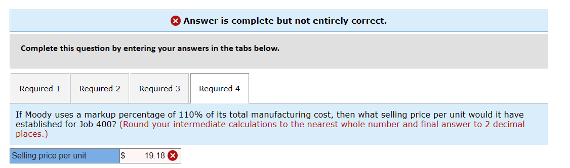 Answer is complete but not entirely correct.
Complete this question by entering your answers in the tabs below.
Required 1 Required 2 Required 3 Required 4
If Moody uses a markup percentage of 110% of its total manufacturing cost, then what selling price per unit would it have
established for Job 400? (Round your intermediate calculations to the nearest whole number and final answer to 2 decimal
places.)
Selling price per unit
$ 19.18 X