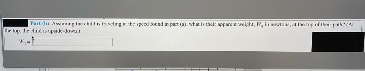 Part (b) Assuming the child is traveling at the speed found in part (a), what is their apparent weight, Wa in newtons, at the top of their path? (At
the top, the child is upside-down.)
Wa =
