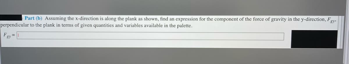 Part (b) Assuming the x-direction is along the plank as shown, find an expression for the component of the force of gravity in the y-direction, Fpy,
perpendicular to the plank in terms of given quantities and variables available in the palette.
Fgy=
