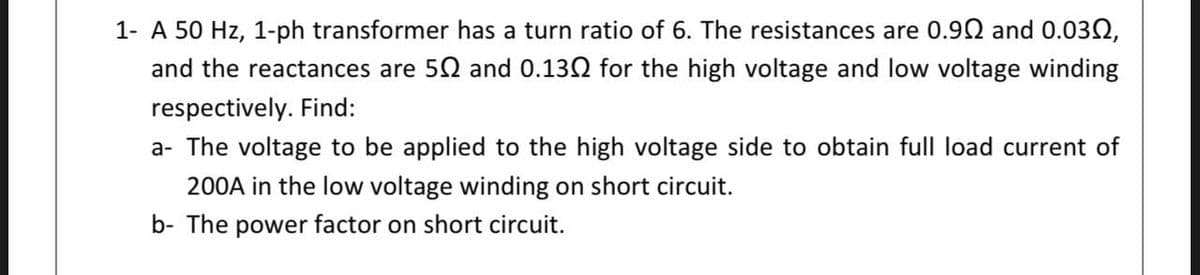 1- A 50 Hz, 1-ph transformer has a turn ratio of 6. The resistances are 0.92 and 0.032,
and the reactances are 52 and 0.130 for the high voltage and low voltage winding
respectively. Find:
a- The voltage to be applied to the high voltage side to obtain full load current of
200A in the low voltage winding on short circuit.
b- The power factor on short circuit.
