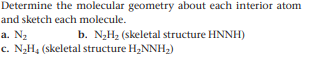 Determine the molecular geometry about each interior atom
and sketch each molecule.
a. N2
b. N2H2 (skeletal structure HNNH)
c. N2H4 (skeletal structure H,NNH,)
