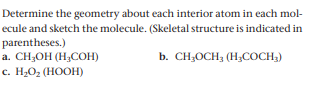 Determine the geometry about each interior atom in each mol-
ecule and sketch the molecule. (Skeletal structure is indicated in
parentheses.)
a. CH;OH (H;COH)
с. Н,0, (НООН)
b. CH;OCH; (H,COCH,)
