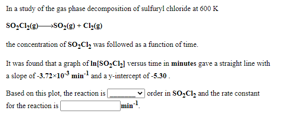 In a study of the gas phase decomposition of sulfuryl chloride at 600 K
so,Cl2(g)SO,(g) + Cl½(g)
the concentration of SO,Cl, was followed as a function of time.
It was found that a graph of In[SO,Cl] versus time in minutes gave a straight line with
a slope of -3.72x10-³ min-1 and a y-intercept of -5.30.
Based on this plot, the reaction is
for the reaction is |
| order in SO,Cl, and the rate constant
min
