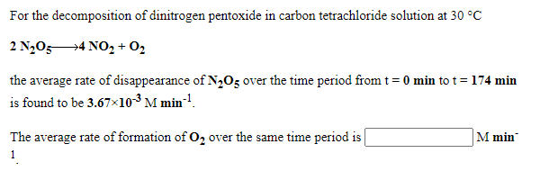 For the decomposition of dinitrogen pentoxide in carbon tetrachloride solution at 30 °C
2 N2054 NO, + O2
the average rate of disappearance of N,Oz over the time period from t= 0 min to t=174 min
is found to be 3.67x10³ M min-!.
The average rate of formation of O, over the same time period is
M min
1
