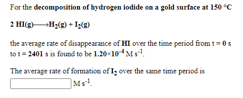 For the decomposition of hydrogen iodide on a gold surface at 150 °C
2 HI(g)H2(g) + I2(g)
the average rate of disappearance of HI over the time period from t = 0 s
to t = 2401 s is found to be 1.20×10-4 M s!.
The average rate of formation of I2 over the same time period is
Ms.
