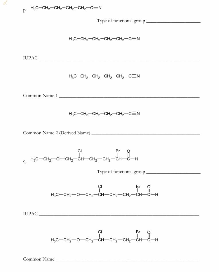 H3C-CH2-CH2-CH2-CH2-CEN
Р.
Туре of functional group.
H3C-CH2-CH2-CH2-CH2-CEN
IUPAC
H;C-CH,-CH,-CH,-CH,-CEN
Common Name 1
H3C-CH2-CH2-CH2-CH2-C=N
Common Name 2 (Derived Name)
Br O
||
H3C-CH2-0-CH2-CH-CH2-CH2-CH-C-H
CI
9.
Туре of functional group
CI
Br
H3C-CH2-0-CH2-CH-CH2-CH2-CH-C-H
IUPAC
CI
Br
H3C-CH2-0-CH2-CH-CH2-CH2-CH-C-H
Common Name
