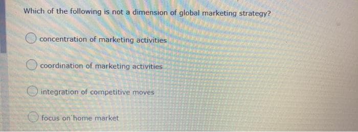 Which of the following is not a dimension of global marketing strategy?
concentration of marketing activities
coordination of marketing activities
O integration of competitive moves
focus on home market
