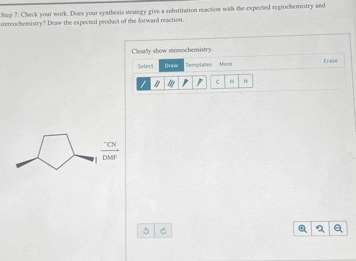 -Step 7: Check your work. Does your synthesis strategy give a substitution reaction with the expected regiochemistry and
stereochemistry? Draw the expected product of the forward reaction.
CN
DMF
Clearly show stereochemistry.
Select Draw Templates More
/ || | /
3
S
C
H
N
Erase
Q2Q