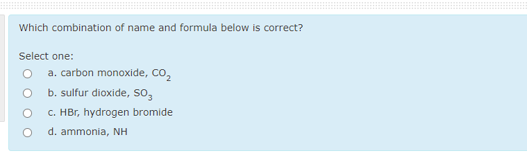 Which combination of name and formula below is correct?
Select one:
a. carbon monoxide, CO,
b. sulfur dioxide, SO3
c. HBr, hydrogen bromide
d. ammonia, NH
