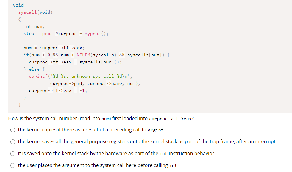 void
syscall(void)
{
int num;
struct proc *curproc = myproc ();
num = curproc->tf->eax;
if(num > 0 && num < NELEM(syscalls) && syscalls[num]) {
curproc->tf->eax = syscalls[num]();
} else {
cprintf("%d %s: unknown sys call %d\n",
curproc->pid, curproc->name, num);
curproc->tf->eax = -1;
}
How is the system call number (read into num) first loaded into curproc->tf->eax?
O the kernel copies it there as a result of a preceding call to argint
O the kernel saves all the general purpose registers onto the kernel stack as part of the trap frame, after an interrupt
O it is saved onto the kernel stack by the hardware as part of the int instruction behavior
O the user places the argument to the system call here before calling int
