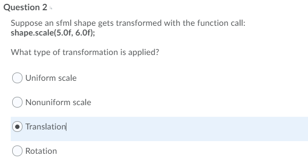 Question 2
Suppose an sfml shape gets transformed with the function call:
shape.scale(5.0f, 6.0f);
What type of transformation is applied?
Uniform scale
Nonuniform scale
Translation
Rotation
