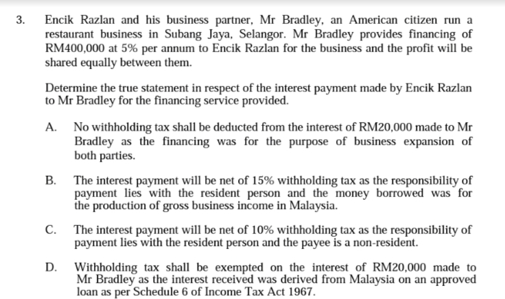 Encik Razlan and his business partner, Mr Bradley, an American citizen run a
restaurant business in Subang Jaya, Selangor. Mr Bradley provides financing of
RM400,000 at 5% per annum to Encik Razlan for the business and the profit will be
shared equally between them.
3.
Determine the true statement in respect of the interest payment made by Encik Razlan
to Mr Bradley for the financing service provided.
A. No withholding tax shall be deducted from the interest of RM20,000 made to Mr
Bradley as the financing was for the purpose of business expansion of
both parties.
B. The interest payment will be net of 15% withholding tax as the responsibility of
payment lies with the resident person and the money borrowed was for
the production of gross business income in Malaysia.
C. The interest payment will be net of 10% withholding tax as the responsibility of
payment lies with the resident person and the payee is a non-resident.
D.
Withholding tax shall be exempted on the interest of RM20,000 made to
Mr Bradley as the interest received was derived from Malaysia on an approved
loan as per Schedule 6 of Income Tax Act 1967.
