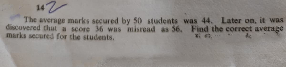 142
The average marks secured by 50 students was 44. Later on, it was
discovered that a score 36 was misread as 56, Find the correct average
marks secured for the students.
