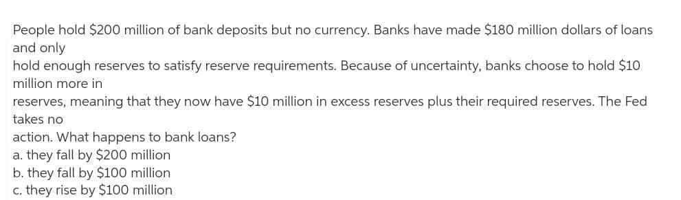 People hold $200 million of bank deposits but no currency. Banks have made $180 million dollars of loans
and only
hold enough reserves to satisfy reserve requirements. Because of uncertainty, banks choose to hold $10
million more in
reserves, meaning that they now have $10 million in excess reserves plus their required reserves. The Fed
takes no
action. What happens to bank loans?
a. they fall by $200 million
b. they fall by $100 million
c. they rise by $100 million