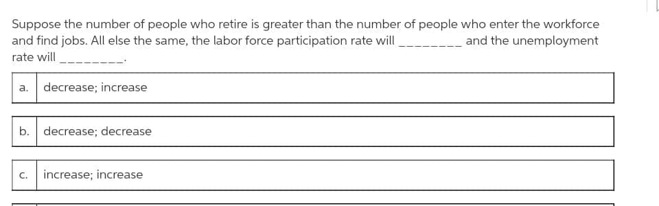 Suppose the number of people who retire is greater than the number of people who enter the workforce
and the unemployment
and find jobs. All else the same, the labor force participation rate will
rate will
a. decrease; increase
b. decrease; decrease
C. increase; increase