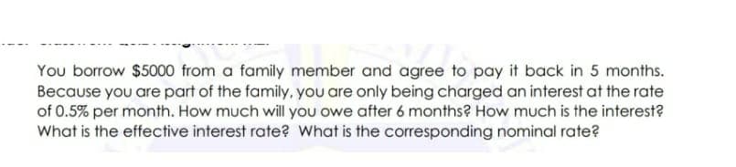 You borrow $5000 from a family member and agree to pay it back in 5 months.
Because you are part of the family, you are only being charged an interest at the rate
of 0.5% per month. How much will you owe after 6 months? How much is the interest?
What is the effective interest rate? What is the corresponding nominal rate?