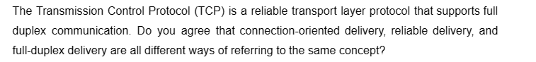 The Transmission Control Protocol (TCP) is a reliable transport layer protocol that supports full
duplex communication. Do you agree that connection-oriented delivery, reliable delivery, and
full-duplex delivery are all different ways of referring to the same concept?