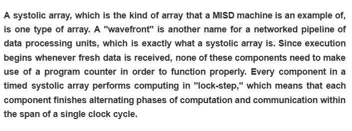 A systolic array, which is the kind of array that a MISD machine is an example of,
is one type of array. A "wavefront" is another name for a networked pipeline of
data processing units, which is exactly what a systolic array is. Since execution
begins whenever fresh data is received, none of these components need to make
use of a program counter in order to function properly. Every component in a
timed systolic array performs computing in "lock-step," which means that each
component finishes alternating phases of computation and communication within
the span of a single clock cycle.