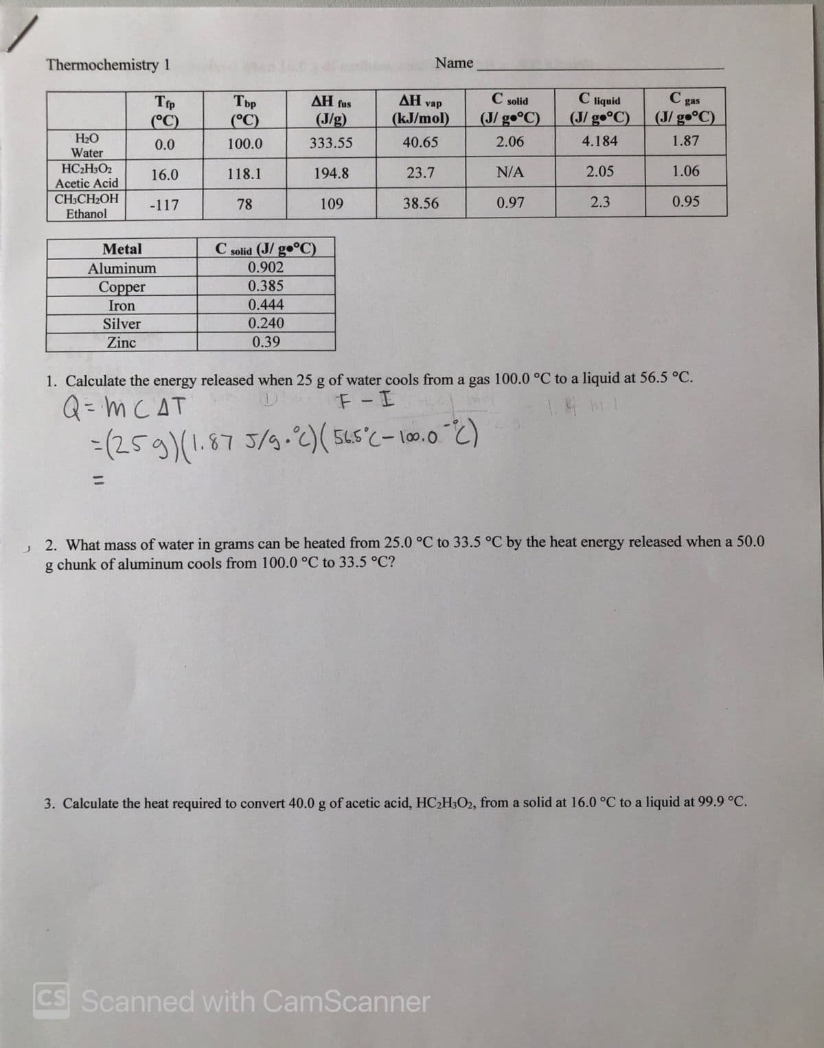 Thermochemistry 1
Name
AH vap
C solid
C liquid
(J/ gº°C)
C gas
(J/ g•°C)
Tbp
AH fus
Тр
(°C)
(J/ g•°C)
(°C)
(J/g)
(kJ/mol)
H2O
0.0
100.0
333.55
40.65
2.06
4.184
1.87
Water
HC2H3O2
Acetic Acid
16.0
118.1
194.8
23.7
N/A
2.05
1.06
CH3CH2OH
Ethanol
-117
78
109
38.56
0.97
2.3
0.95
C solid (J/ go°C)
0.902
Metal
Aluminum
0.385
Соpper
Iron
0.444
Silver
0.240
Zinc
0.39
1. Calculate the energy released when 25 g of water cools from a gas 100.0 °C to a liquid at 56.5 °C.
F-I
Q= m CAT
-(259)(1.87 5/9-2)( 5Ls'c- 10.0 2)
J 2. What mass of water in grams can be heated from 25.0 °C to 33.5 °C by the heat energy released when a 50.0
g chunk of aluminum cools from 100.0 °C to 33.5 °C?
3. Calculate the heat required to convert 40.0 g of acetic acid, HC2H3O2, from a solid at 16.0 °C to a liquid at 99.9 °C.
CS Scanned with CamScanner
