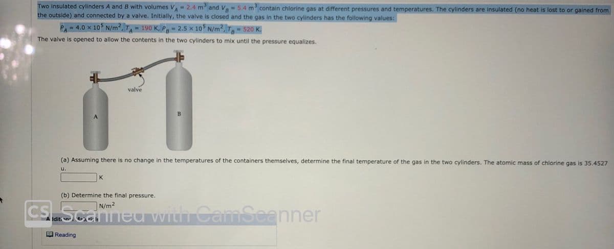 Two insulated cylinders A and B with volumes V 2.4 m and Va = 5.4 m contain chlorine gas at different pressures and temperatures. The cylinders are insulated (no heat is lost to or gained from
the outside) and connected by a valve. Initially, the valve is closed and the gas in the two cylinders has the following values:
= 4.0 x 105 N/m2,TA 190 K, Pg 2.5 x 105 N/m2, Tg = 520 K.
The valve is opened to allow the contents in the two cylinders to mix until the pressure equalizes.
valve
(a) Assuming there is no change in the temperatures of the containers themselves, determine the final temperature of the gas in the two cylinders. The atomic mass of chlorine gas is 35.4527
u.
K
(b) Determine the final pressure.
CS.Scarneu with CamSeanner
N/m2
A diti n
OReading
