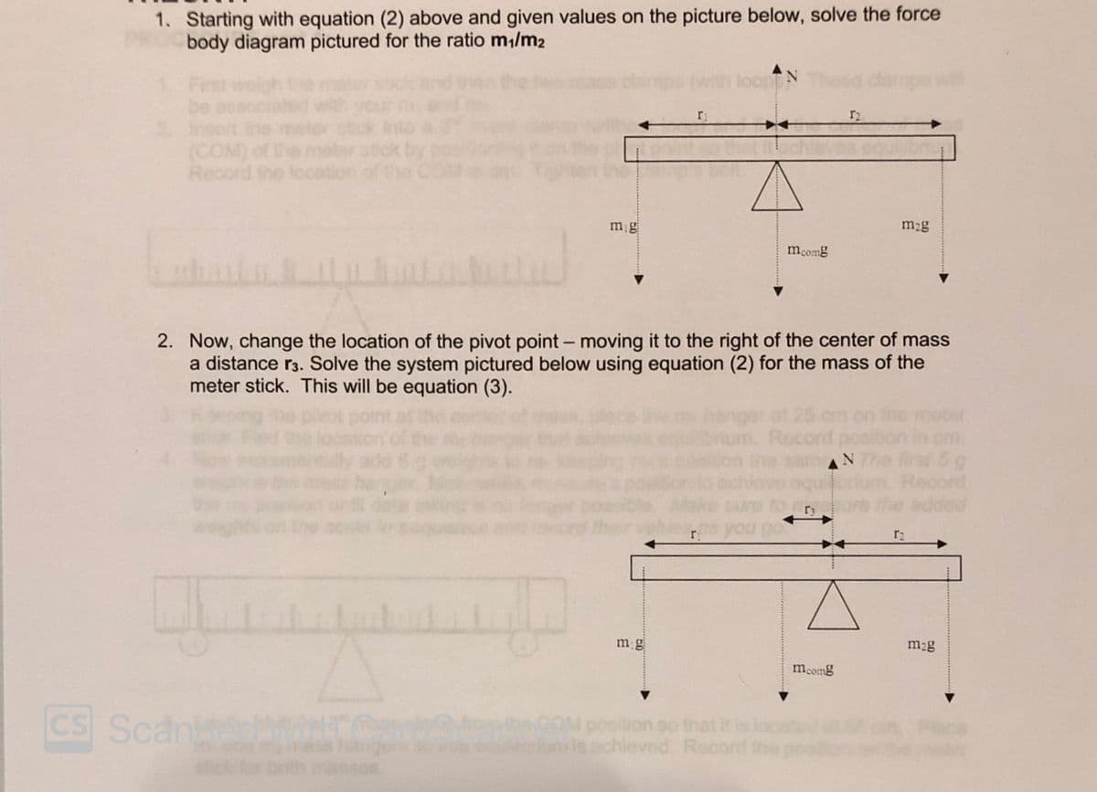 1. Starting with equation (2) above and given values on the picture below, solve the force
body diagram pictured for the ratio m,/m2
loon N
dlamps wi
First
be
2 Insert the
(COM) of
Record the lc
r2
mg
m2g
mcomg
2. Now, change the location of the pivot point - moving it to the right of the center of mass
a distance r3. Solve the system pictured below using equation (2) for the mass of the
meter stick. This will be equation (3).
notar
Record
om.
rst 5 g
Record
added
AN
r2
m g
mag
mcomg
CS Scan
nke
WheCOM position so that it
achieved. Record the
