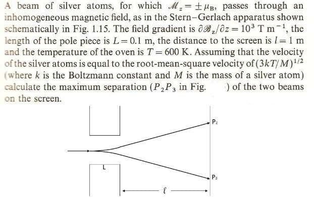 A beam of silver atoms, for which M,= +HB. passes through an
inhomogeneous magnetic field, as in the Stern-Gerlach apparatus shown
schematically in Fig. 1.15. The field gradient is 0B/0z = 10 T m-, the
length of the pole piece is L=0.1 m, the distance to the screen is 1= 1 m
and the temperature of the oven is T= 600 K. Assuming that the velocity
of the silver atoms is equal to the root-mean-square velocity of (3kT/ M)"2
(where k is the Boltzmann constant and M is the mass of a silver atom)
calculate the maximum separation (P,P3 in Fig.
on the screen.
) of the two beams
P3
